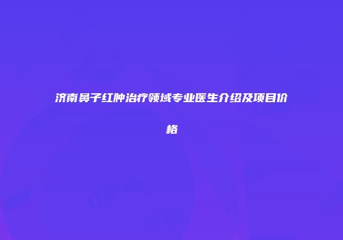 济南鼻子红肿治疗领域专业医生介绍及项目价格