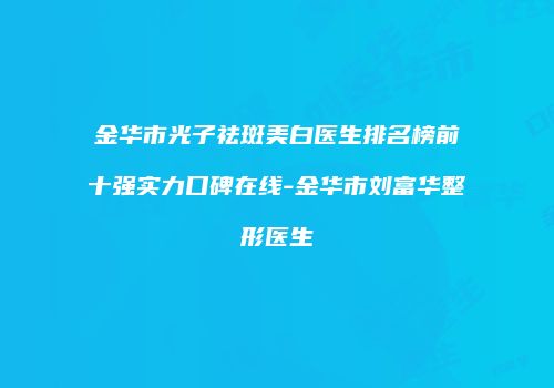 金华市光子祛斑美白医生排名榜前十强实力口碑在线-金华市刘富华整形医生