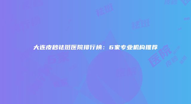 大连皮秒祛斑医院排行榜：6家专业机构推荐