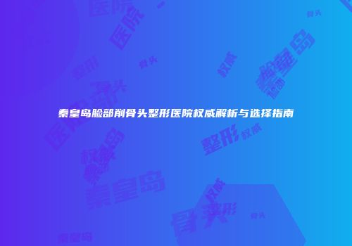 秦皇岛脸部削骨头整形医院权威解析与选择指南