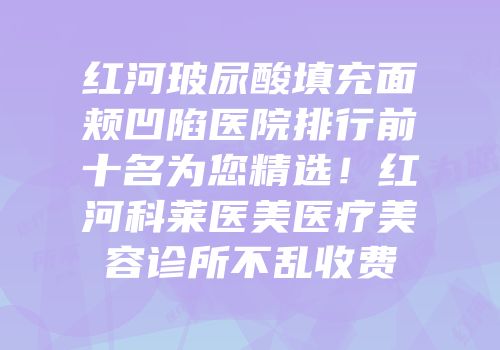 红河玻尿酸填充面颊凹陷医院排行前十名为您精选！红河科莱医美医疗美容诊所不乱收费