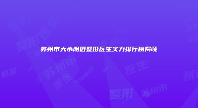 苏州市大小阴唇整形医生实力排行榜揭晓