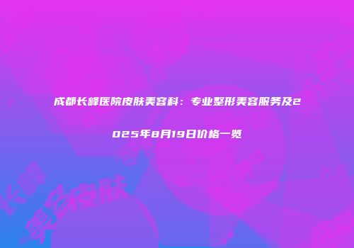 成都长峰医院皮肤美容科：专业整形美容服务及2025年8月19日价格一览