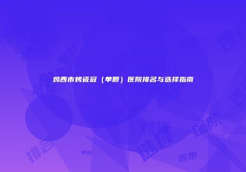 鸡西市烤瓷冠（单颗）医院排名与选择指南