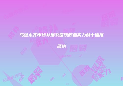 乌鲁木齐市修补唇裂医院综合实力前十佳排名榜
