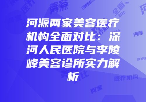河源两家美容医疗机构全面对比：深河人民医院与李陵峰美容诊所实力解析