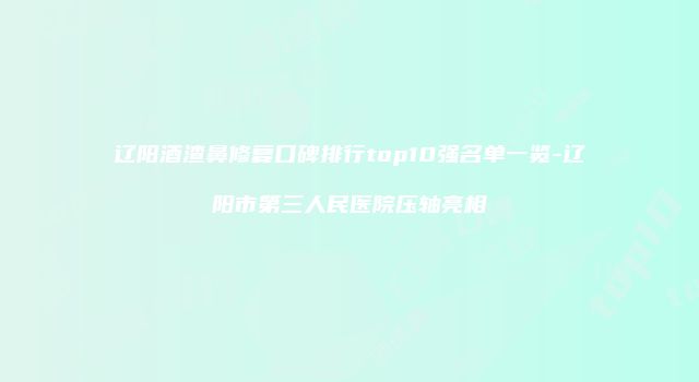 辽阳酒渣鼻修复口碑排行top10强名单一览-辽阳市第三人民医院压轴亮相