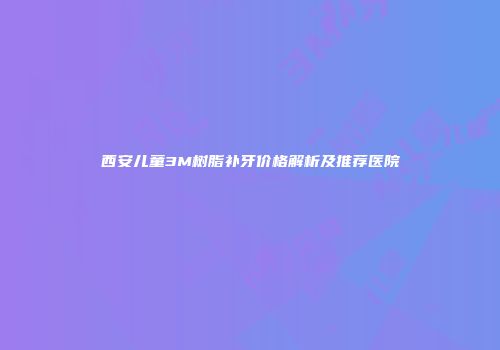 西安儿童3M树脂补牙价格解析及推荐医院