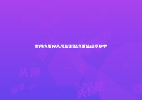 惠州市顶尖头顶脱发整形医生推荐榜单