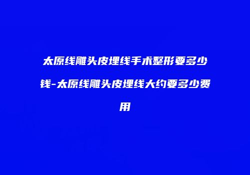太原线雕头皮埋线手术整形要多少钱-太原线雕头皮埋线大约要多少费用