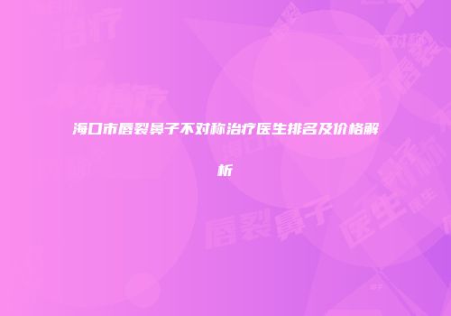 海口市唇裂鼻子不对称治疗医生排名及价格解析