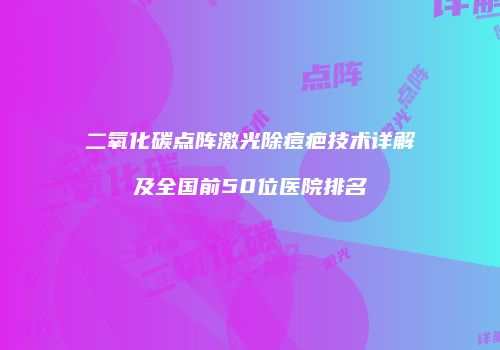 二氧化碳点阵激光除痘疤技术详解及全国前50位医院排名