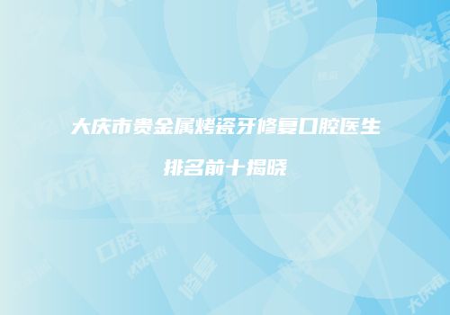 大庆市贵金属烤瓷牙修复口腔医生排名前十揭晓