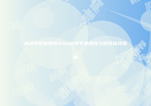 赤峰市假体隆胸350权威专家推荐与医院选择指南