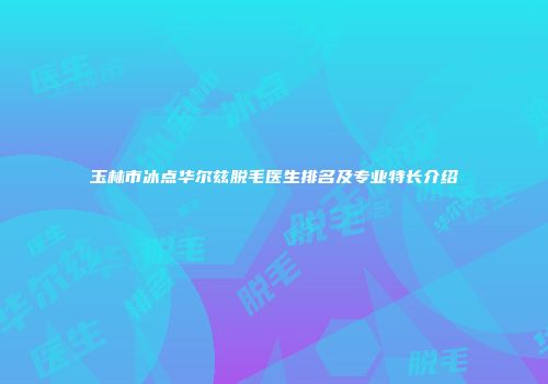 玉林市冰点华尔兹脱毛医生排名及专业特长介绍