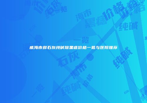 威海市鲜石灰纯碱除黑痣价格一览与医院推荐