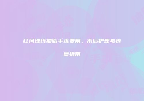 红河埋线抽脂手术费用、术后护理与恢复指南