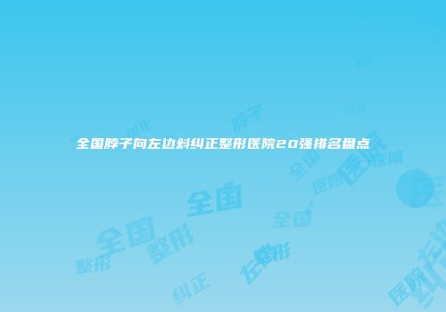 全国脖子向左边斜纠正整形医院20强排名盘点