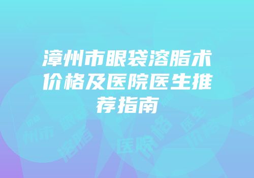 漳州市眼袋溶脂术价格及医院医生推荐指南