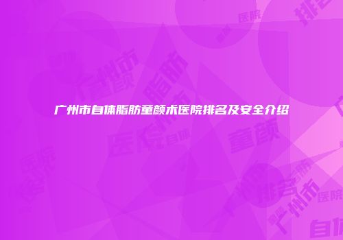 广州市自体脂肪童颜术医院排名及安全介绍