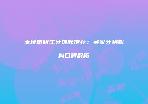 玉溪市阻生牙拔除推荐：多家牙科机构口碑解析