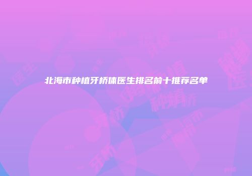北海市种植牙桥体医生排名前十推荐名单