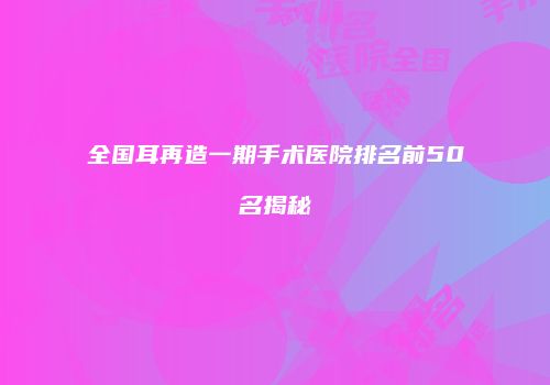 全国耳再造一期手术医院排名前50名揭秘