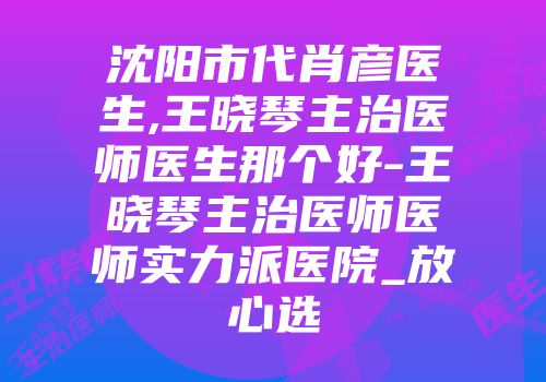 沈阳市代肖彦医生,王晓琴主治医师医生那个好-王晓琴主治医师医师实力派医院_放心选