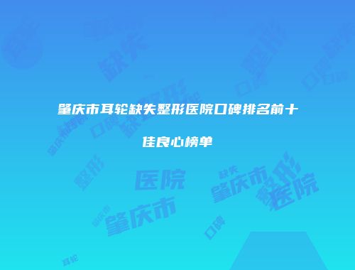 肇庆市耳轮缺失整形医院口碑排名前十佳良心榜单