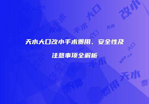 天水大口改小手术费用、安全性及注意事项全解析
