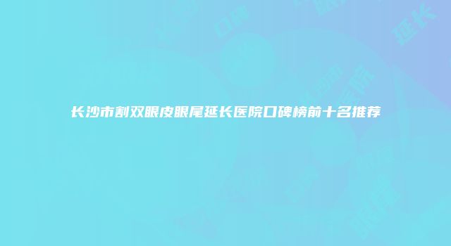 长沙市割双眼皮眼尾延长医院口碑榜前十名推荐