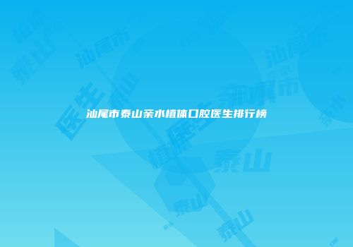 汕尾市泰山亲水植体口腔医生排行榜