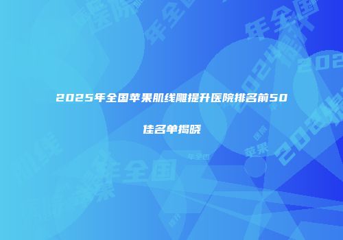 2025年全国苹果肌线雕提升医院排名前50佳名单揭晓