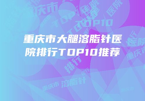 重庆市大腿溶脂针医院排行TOP10推荐