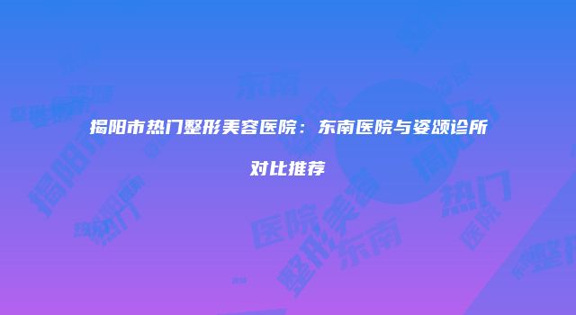 揭阳市热门整形美容医院：东南医院与姿颂诊所对比推荐