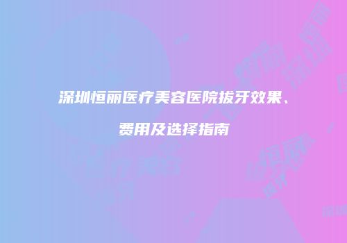 深圳恒丽医疗美容医院拔牙效果、费用及选择指南