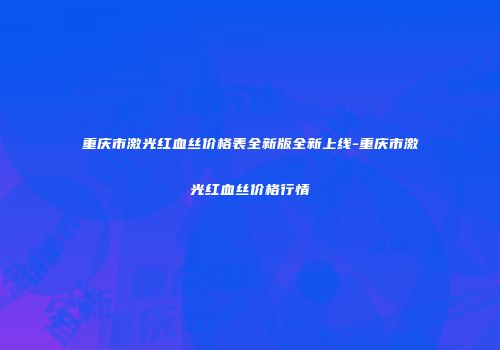 重庆市激光红血丝价格表全新版全新上线-重庆市激光红血丝价格行情