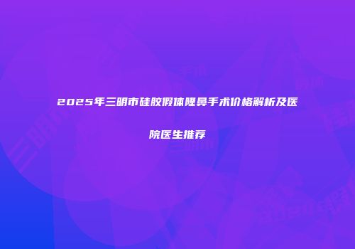 2025年三明市硅胶假体隆鼻手术价格解析及医院医生推荐