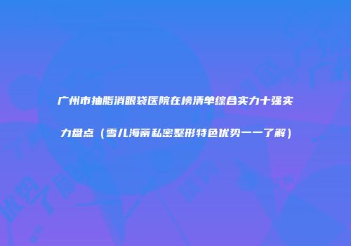 广州市抽脂消眼袋医院在榜清单综合实力十强实力盘点（雪儿海蒂私密整形特色优势一一了解）