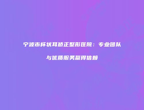 宁波市杯状耳矫正整形医院：专业团队与优质服务赢得信赖