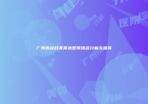 广州市综合美鼻术医院排名分析与推荐