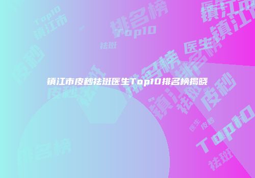 镇江市皮秒祛斑医生Top10排名榜揭晓