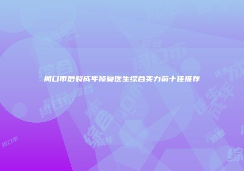 周口市唇裂成年修复医生综合实力前十佳推荐