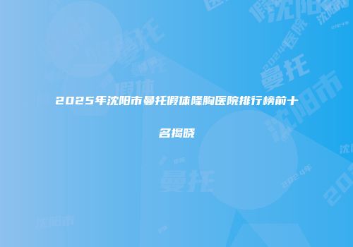 2025年沈阳市曼托假体隆胸医院排行榜前十名揭晓