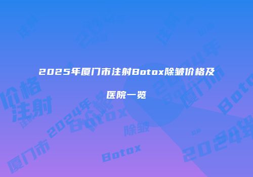 2025年厦门市注射Botox除皱价格及医院一览