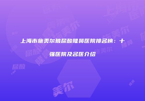 上海市施美尔玻尿酸隆鼻医院排名榜：十强医院及名医介绍