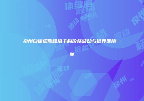 泉州自体细胞移植丰胸价格波动与推荐医院一览