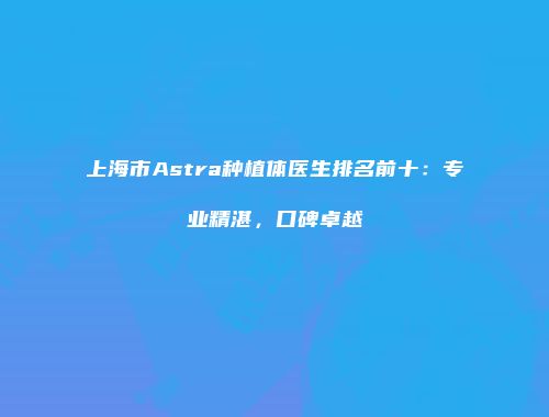 上海市Astra种植体医生排名前十：专业精湛，口碑卓越