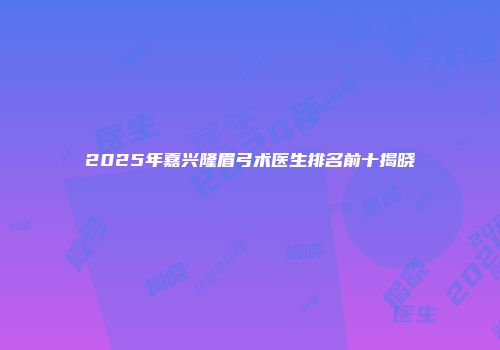 2025年嘉兴隆眉弓术医生排名前十揭晓