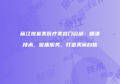 丽江悦莱美医疗美容门诊部：精湛技术，优质服务，打造美丽自信